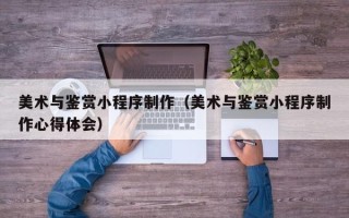 濮阳美术与鉴赏小程序制作（美术与鉴赏小程序制作心得体会）