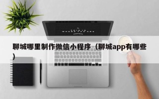 濮阳聊城哪里制作微信小程序（聊城app有哪些）